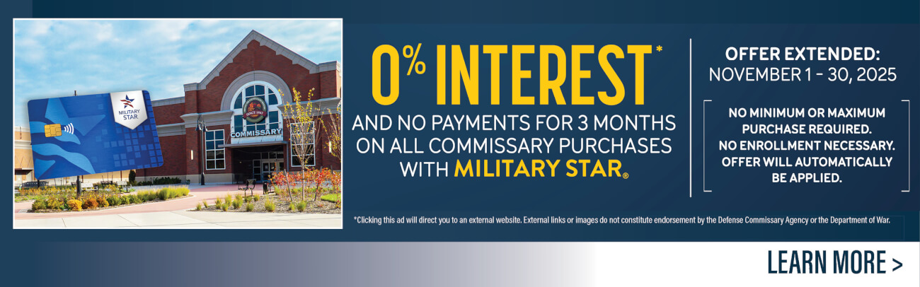 Get 0% interest and no payments for 3 months on all commissary purchases with Military Star. Click here to learn more.